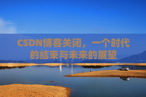 CSDN博客关闭，一个时代的结束与未来的展望